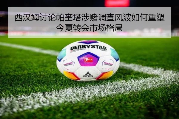 西汉姆讨论帕奎塔涉赌调查风波如何重塑今夏转会市场格局