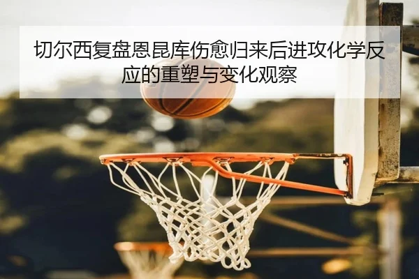 切尔西复盘恩昆库伤愈归来后进攻化学反应的重塑与变化观察